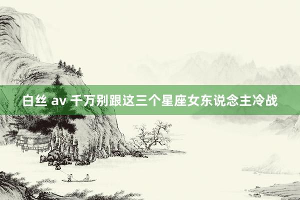 白丝 av 千万别跟这三个星座女东说念主冷战
