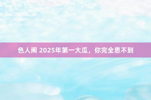 色人阁 2025年第一大瓜，你完全思不到