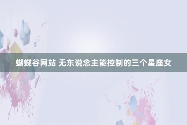 蝴蝶谷网站 无东说念主能控制的三个星座女