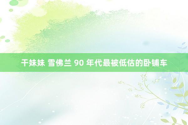 干妹妹 雪佛兰 90 年代最被低估的卧铺车