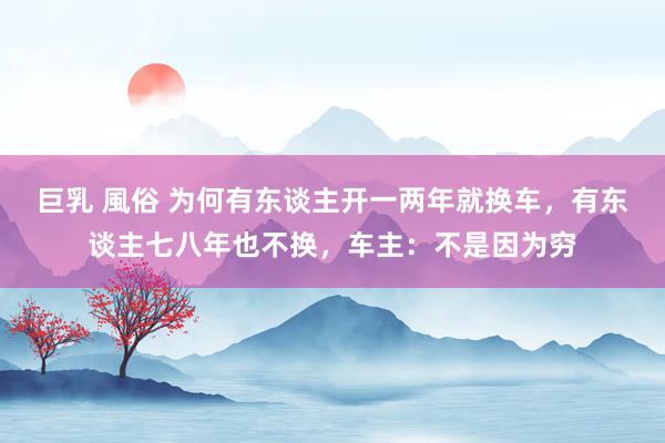 巨乳 風俗 为何有东谈主开一两年就换车，有东谈主七八年也不换，车主：不是因为穷