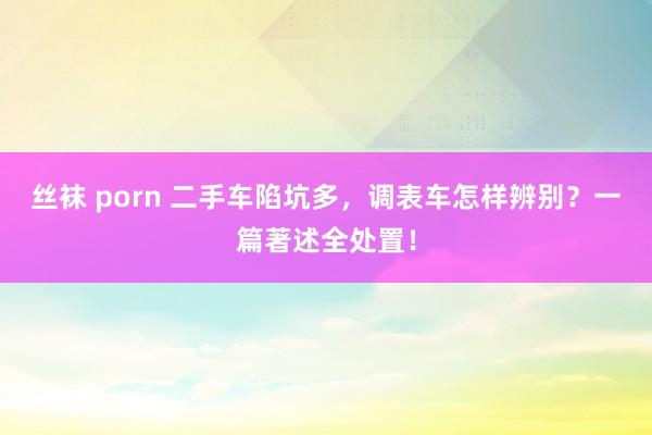 丝袜 porn 二手车陷坑多，调表车怎样辨别？一篇著述全处置！