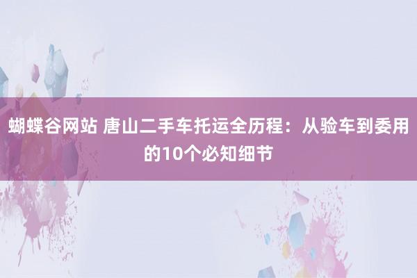 蝴蝶谷网站 唐山二手车托运全历程：从验车到委用的10个必知细节