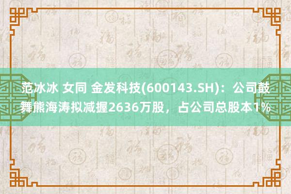 范冰冰 女同 金发科技(600143.SH)：公司鼓舞熊海涛拟减握2636万股，占公司总股本1%
