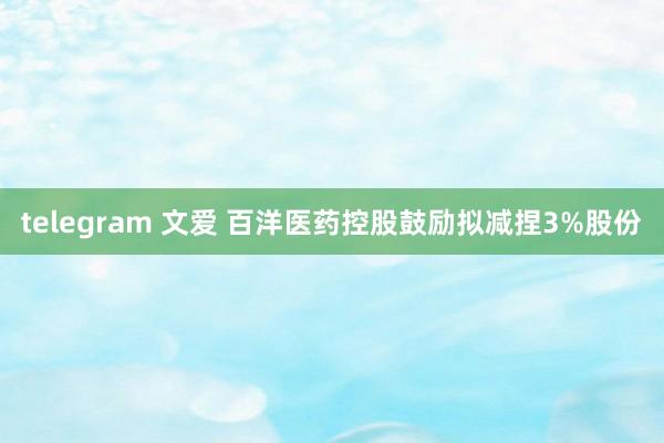 telegram 文爱 百洋医药控股鼓励拟减捏3%股份