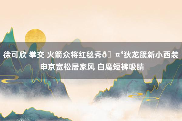 徐可欣 拳交 火箭众将红毯秀🤳狄龙簇新小西装 申京宽松居家风 白魔短裤吸睛