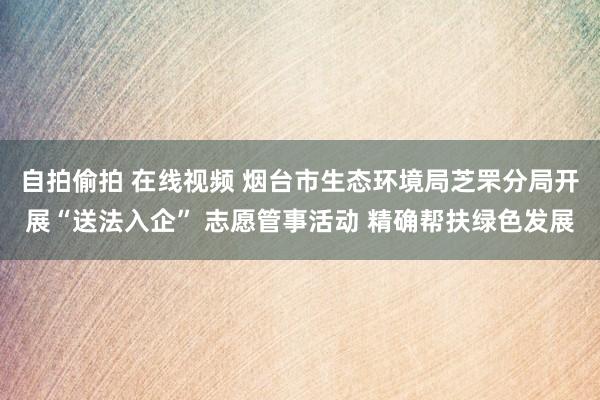 自拍偷拍 在线视频 烟台市生态环境局芝罘分局开展“送法入企” 志愿管事活动 精确帮扶绿色发展