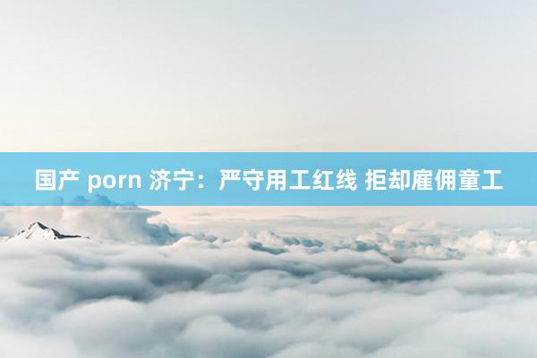 国产 porn 济宁：严守用工红线 拒却雇佣童工