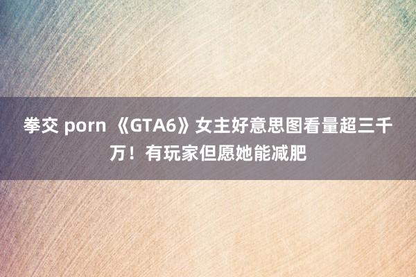 拳交 porn 《GTA6》女主好意思图看量超三千万！有玩家但愿她能减肥