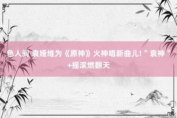 色人阁 袁娅维为《原神》火神唱新曲儿!＂袁神＂+摇滚燃翻天