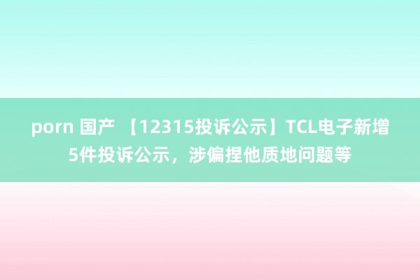 porn 国产 【12315投诉公示】TCL电子新增5件投诉公示，涉偏捏他质地问题等