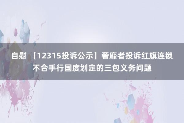 自慰 【12315投诉公示】奢靡者投诉红旗连锁不合手行国度划定的三包义务问题