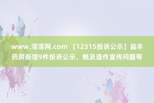 www.淫淫网.com 【12315投诉公示】益丰药房新增9件投诉公示，触及造作宣传问题等