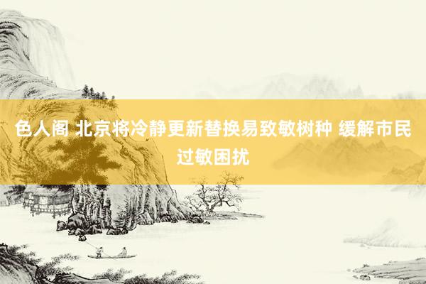 色人阁 北京将冷静更新替换易致敏树种 缓解市民过敏困扰