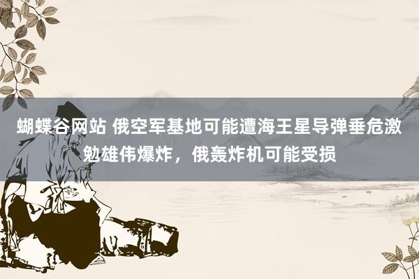 蝴蝶谷网站 俄空军基地可能遭海王星导弹垂危激勉雄伟爆炸，俄轰炸机可能受损