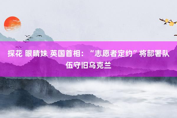 探花 眼睛妹 英国首相：“志愿者定约”将部署队伍守旧乌克兰