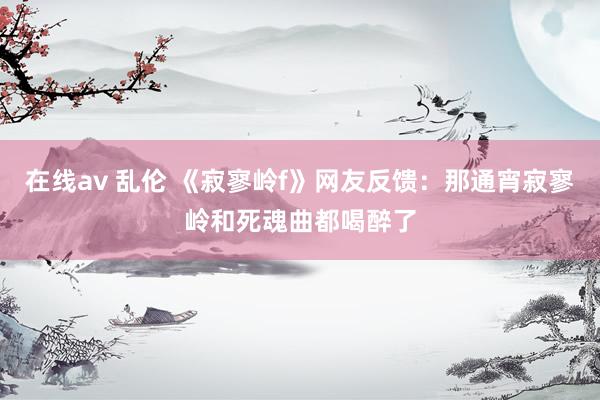 在线av 乱伦 《寂寥岭f》网友反馈：那通宵寂寥岭和死魂曲都喝醉了
