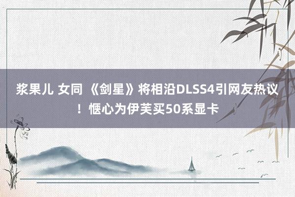 浆果儿 女同 《剑星》将相沿DLSS4引网友热议！惬心为伊芙买50系显卡