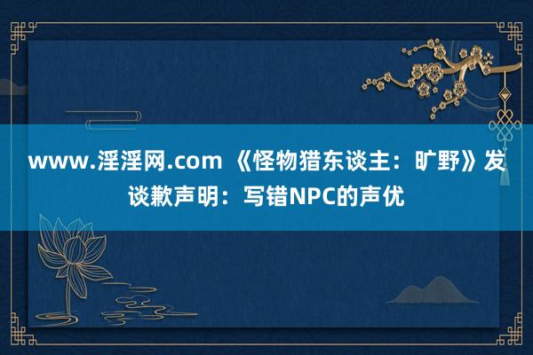 www.淫淫网.com 《怪物猎东谈主：旷野》发谈歉声明：写错NPC的声优
