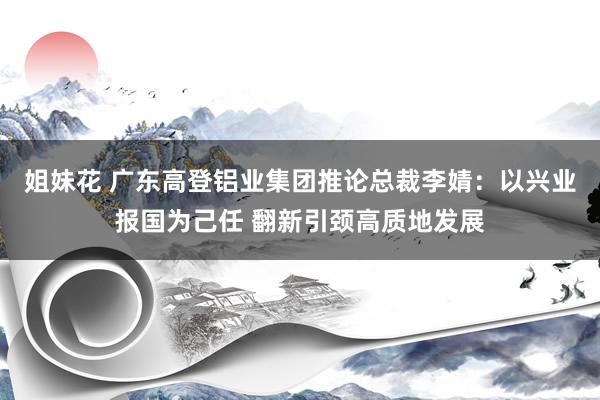 姐妹花 广东高登铝业集团推论总裁李婧：以兴业报国为己任 翻新引颈高质地发展