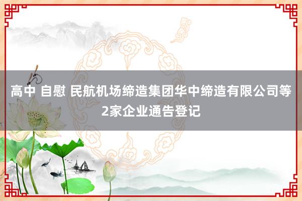 高中 自慰 民航机场缔造集团华中缔造有限公司等2家企业通告登记