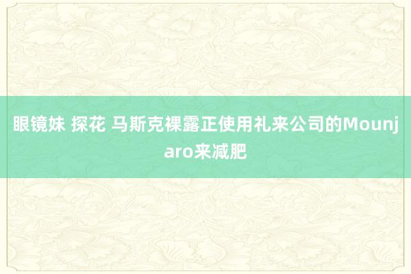 眼镜妹 探花 马斯克裸露正使用礼来公司的Mounjaro来减肥