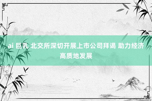 ai 巨乳 北交所深切开展上市公司拜谒 助力经济高质地发展