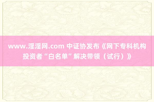 www.淫淫网.com 中证协发布《网下专科机构投资者“白名单”解决带领（试行）》
