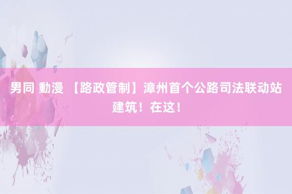 男同 動漫 【路政管制】漳州首个公路司法联动站建筑！在这！