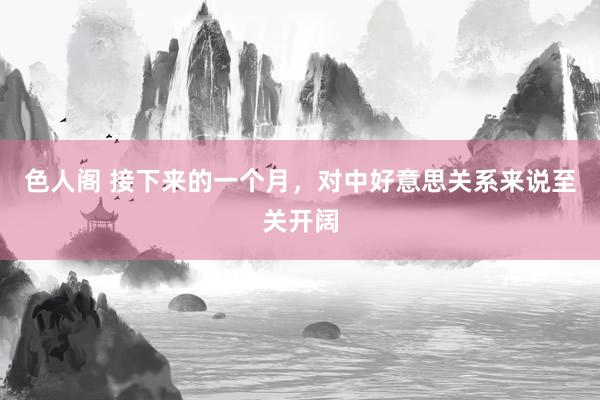 色人阁 接下来的一个月，对中好意思关系来说至关开阔