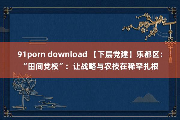 91porn download 【下层党建】乐都区：“田间党校”：让战略与农技在稀罕扎根