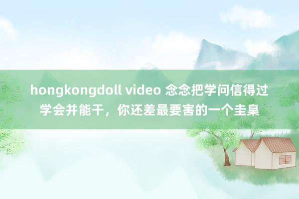 hongkongdoll video 念念把学问信得过学会并能干，你还差最要害的一个圭臬