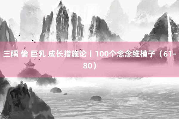 三隅 倫 巨乳 成长措施论丨100个念念维模子（61-80）
