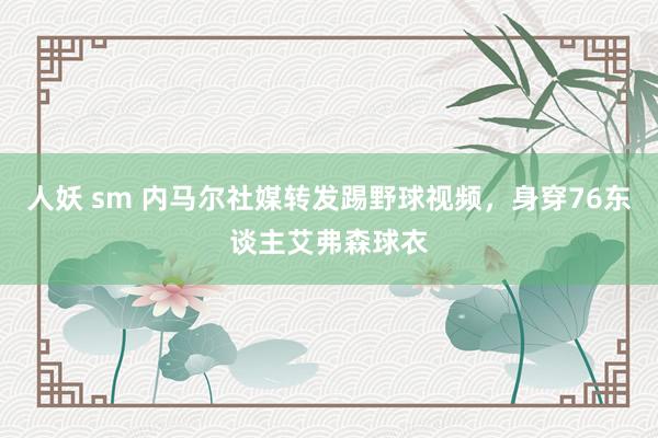 人妖 sm 内马尔社媒转发踢野球视频，身穿76东谈主艾弗森球衣