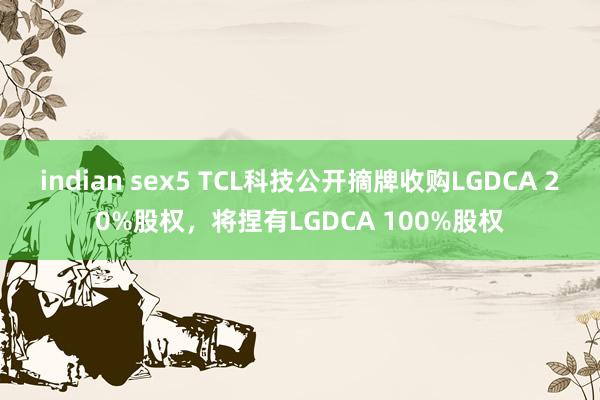 indian sex5 TCL科技公开摘牌收购LGDCA 20%股权，将捏有LGDCA 100%股权