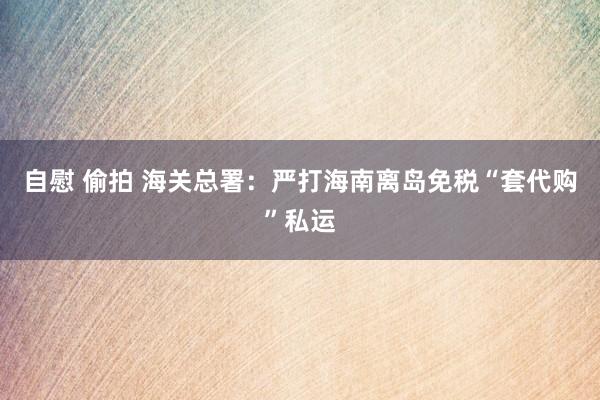 自慰 偷拍 海关总署：严打海南离岛免税“套代购”私运