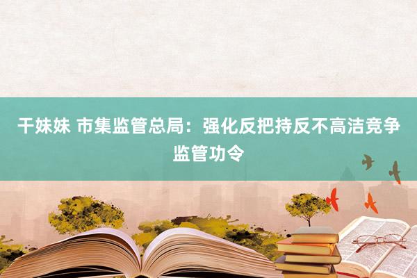 干妹妹 市集监管总局：强化反把持反不高洁竞争监管功令