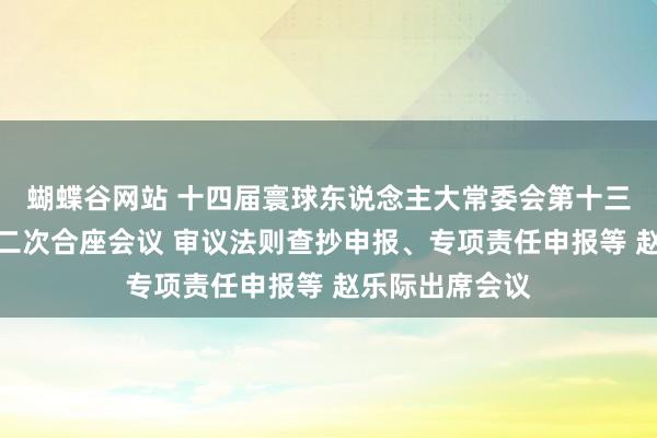 蝴蝶谷网站 十四届寰球东说念主大常委会第十三次会议举行第二次合座会议 审议法则查抄申报、专项责任申报等 赵乐际出席会议