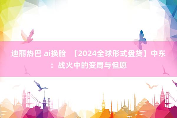 迪丽热巴 ai换脸  【2024全球形式盘货】中东：战火中的变局与但愿