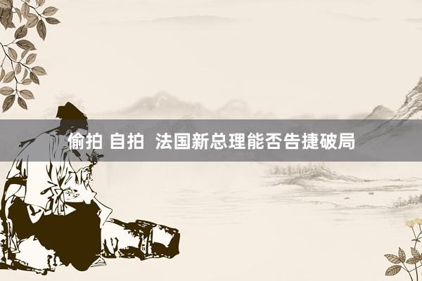 偷拍 自拍  法国新总理能否告捷破局