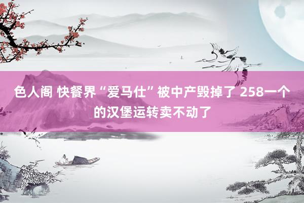 色人阁 快餐界“爱马仕”被中产毁掉了 258一个的汉堡运转卖不动了