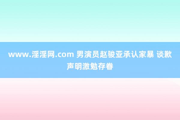 www.淫淫网.com 男演员赵骏亚承认家暴 谈歉声明激勉存眷