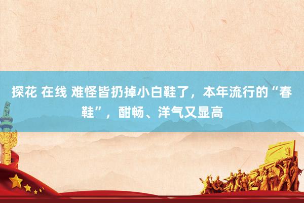 探花 在线 难怪皆扔掉小白鞋了，本年流行的“春鞋”，酣畅、洋气又显高