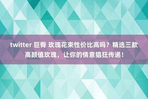 twitter 巨臀 玫瑰花束性价比高吗？精选三款高颜值玫瑰，让你的情意猖狂传递！
