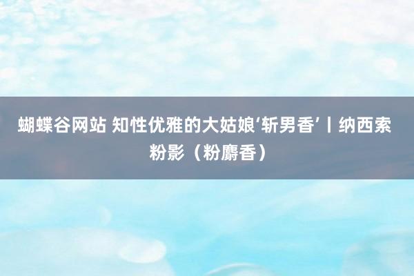 蝴蝶谷网站 知性优雅的大姑娘‘斩男香’丨纳西索 粉影（粉麝香）