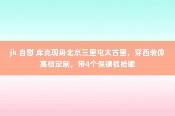 jk 自慰 库克现身北京三里屯太古里，穿西装像高档定制，带4个保镖很抢眼