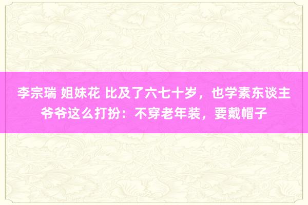 李宗瑞 姐妹花 比及了六七十岁，也学素东谈主爷爷这么打扮：不穿老年装，要戴帽子