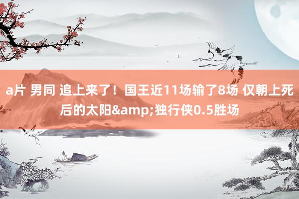 a片 男同 追上来了！国王近11场输了8场 仅朝上死后的太阳&独行侠0.5胜场