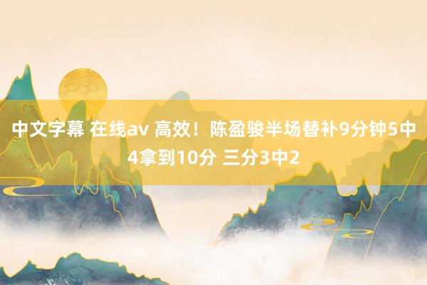 中文字幕 在线av 高效！陈盈骏半场替补9分钟5中4拿到10分 三分3中2