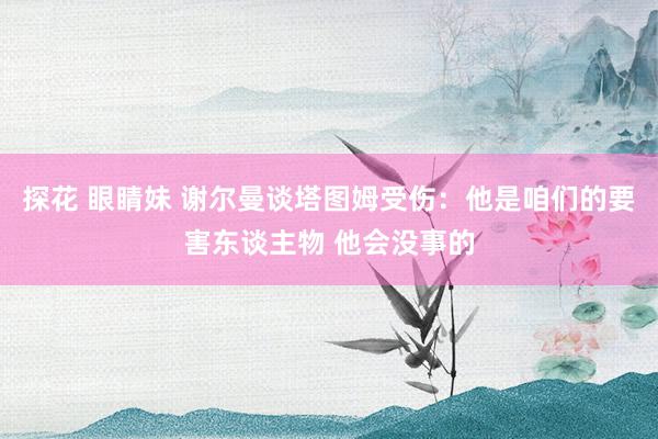 探花 眼睛妹 谢尔曼谈塔图姆受伤：他是咱们的要害东谈主物 他会没事的